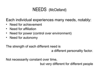 NEEDS       (McClelland)

Each individual experiences many needs, notably:
•   Need for achievement
•   Need for affiliation
•   Need for power (control over environment)
•   Need for autonomy

The strength of each different need is
                                a different personality factor.

Not necessarily constant over time,
                       but very different for different people
 