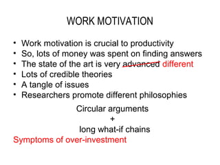 WORK MOTIVATION
•   Work motivation is crucial to productivity
•   So, lots of money was spent on finding answers
•   The state of the art is very advanced different
•   Lots of credible theories
•   A tangle of issues
•   Researchers promote different philosophies
              Circular arguments
                       +
               long what-if chains
Symptoms of over-investment
 
