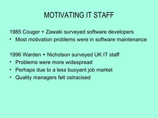 MOTIVATING IT STAFF

1985 Couger + Zawaki surveyed software developers
• Most motivation problems were in software maintenance

1996 Warden + Nicholson surveyed UK IT staff
• Problems were more widespread
• Perhaps due to a less buoyant job market
• Quality managers felt ostracised
 