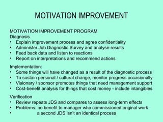 MOTIVATION IMPROVEMENT
MOTIVATION IMPROVEMENT PROGRAM
Diagnosis
• Explain improvement process and agree confidentiality
• Administer Job Diagnostic Survey and analyse results
• Feed back data and listen to reactions
• Report on interpretations and recommend actions
Implementation:
• Some things will have changed as a result of the diagnostic process
• To sustain personal / cultural change, monitor progress occasionally
• Visionary / sponsor promotes things that need management support
• Cost-benefit analysis for things that cost money - include intangibles
Verification
• Review repeats JDS and compares to assess long-term effects
• Problems: no benefit to manager who commissioned original work
•            a second JDS isn’t an identical process
 