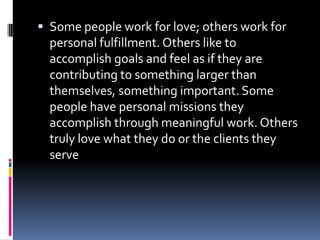 Some people work for love; others work for personal fulfillment. Others like to accomplish goals and feel as if they are contributing to something larger than themselves, something important. Some people have personal missions they accomplish through meaningful work. Others truly love what they do or the clients they serve