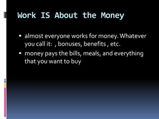Work IS About the Moneyalmost everyone works for money. Whatever you call it: , bonuses, benefits , etc.money pays the bills, meals, and everything that you want to buy