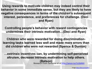 Edward Deci and Richard Ryan
Using rewards to motivate children may indeed control their
behavior in some immediate sense, but they are likely to have
negative consequences in terms of the children’s subsequent
interest, persistence, and preferences for challenge. (Deci
and Ryan)
Controlling people’s behavior with reward contingencies
undermines their intrinsic motivation…(Deci and Ryan)
Children who were rewarded for doing discrimination-
learning tasks learned less well and made more errors than
did children who were not rewarded (Spence & Dunton)
…extrinsic incentives can, by undermining self-perceived
altruism, decrease intrinsic motivation to help others.
(Batson)
Research From Sansome et al http://amzn.to/1LGbNIH
Image http://bit.ly/1LGc8v7
 