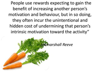 “People use rewards expecting to gain the
benefit of increasing another person’s
motivation and behaviour, but in so doing,
they often incur the unintentional and
hidden cost of undermining that person’s
intrinsic motivation toward the activity”
-- Jonmarshall Reeve
 