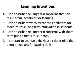 1. I can describe the long term concerns that can
result from incentives for learning.
2. I can describe ways to create the conditions for
more intrinsic, long term motivation in students.
3. I can describe the long term concerns with short
term punishments to students.
4. I can start to analyze behaviour to determine the
unmet need and/or lagging skills.
Learning Intentions
 