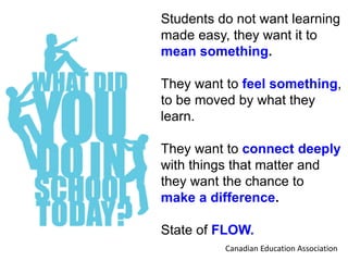 Students do not want learning
made easy, they want it to
mean something.
They want to feel something,
to be moved by what they
learn.
They want to connect deeply
with things that matter and
they want the chance to
make a difference.
State of FLOW.
Canadian Education Association
 