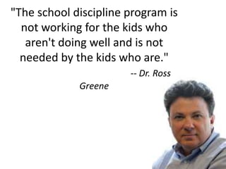 "The school discipline program is
not working for the kids who
aren't doing well and is not
needed by the kids who are."
-- Dr. Ross
Greene
 