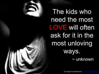 The kids who
need the most
LOVE will often
ask for it in the
most unloving
ways.
~ unknown
CC image from Madstreetz https://flic.kr/p/3n5Rik
 