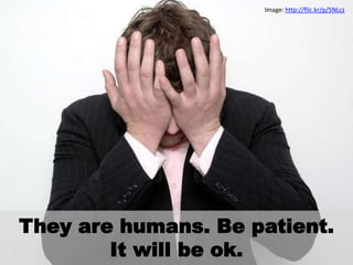 They are humans. Be patient.
It will be ok.
Image: http://flic.kr/p/5NLcz
 