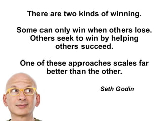 There are two kinds of winning.
Some can only win when others lose.
Others seek to win by helping
others succeed.
One of these approaches scales far
better than the other.
Seth Godin
 