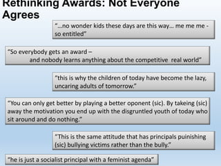 Rethinking Awards: Not Everyone
Agrees
“he is just a socialist principal with a feminist agenda”
“…no wonder kids these days are this way… me me me -
so entitled”
“So everybody gets an award –
and nobody learns anything about the competitive real world”
“this is why the children of today have become the lazy,
uncaring adults of tomorrow.”
“You can only get better by playing a better oponent (sic). By takeing (sic)
away the motivation you end up with the disgruntled youth of today who
sit around and do nothing.”
“This is the same attitude that has principals puinishing
(sic) bullying victims rather than the bully.”
 