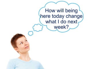 How will being
here today change
what I do next
week?
 