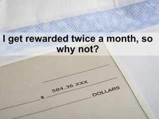 I get rewarded twice a month, so
why not?
 