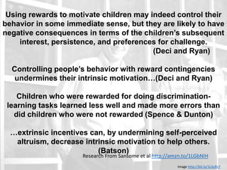 Edward Deci and Richard Ryan
Using rewards to motivate children may indeed control their
behavior in some immediate sense, but they are likely to have
negative consequences in terms of the children’s subsequent
interest, persistence, and preferences for challenge.
(Deci and Ryan)
Controlling people’s behavior with reward contingencies
undermines their intrinsic motivation…(Deci and Ryan)
Children who were rewarded for doing discrimination-
learning tasks learned less well and made more errors than
did children who were not rewarded (Spence & Dunton)
…extrinsic incentives can, by undermining self-perceived
altruism, decrease intrinsic motivation to help others.
(Batson)
Research From Sansome et al http://amzn.to/1LGbNIH
Image http://bit.ly/1LGc8v7
 