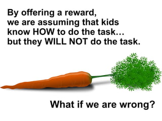 By offering a reward,
we are assuming that kids
know HOW to do the task…
but they WILL NOT do the task.
What if we are wrong?
 