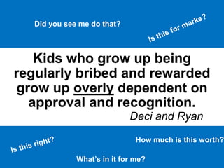 Kids who grow up being
regularly bribed and rewarded
grow up overly dependent on
approval and recognition.
Deci and Ryan
What’s in it for me?
How much is this worth?
Did you see me do that?
 