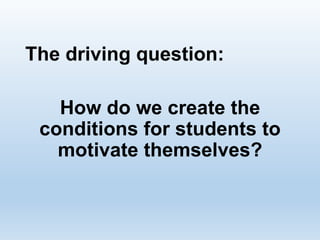 The driving question:
How do we create the
conditions for students to
motivate themselves?
 