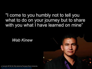 "I come to you humbly not to tell you
what to do on your journey but to share
with you what I have learned on mine”
Wab Kinew
cc licensed ( BY NC SA ) flickr photo by Thompson Rivers University:
http://flickr.com/photos/thompsonrivers/8518479289/
 
