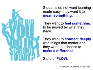 Students do not want learning
made easy, they want it to
mean something.
They want to feel something,
to be moved by what they
learn.
They want to connect deeply
with things that matter and
they want the chance to
make a difference.
State of FLOW.
Canadian Education Association
 