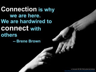 Connection is why
we are here.
We are hardwired to
connect with
others
-- Brene Brown
cc licensed ( BY ND ) flickr photo by Andrew:
http://flickr.com/photos/30235101@N06/3344044448/
 