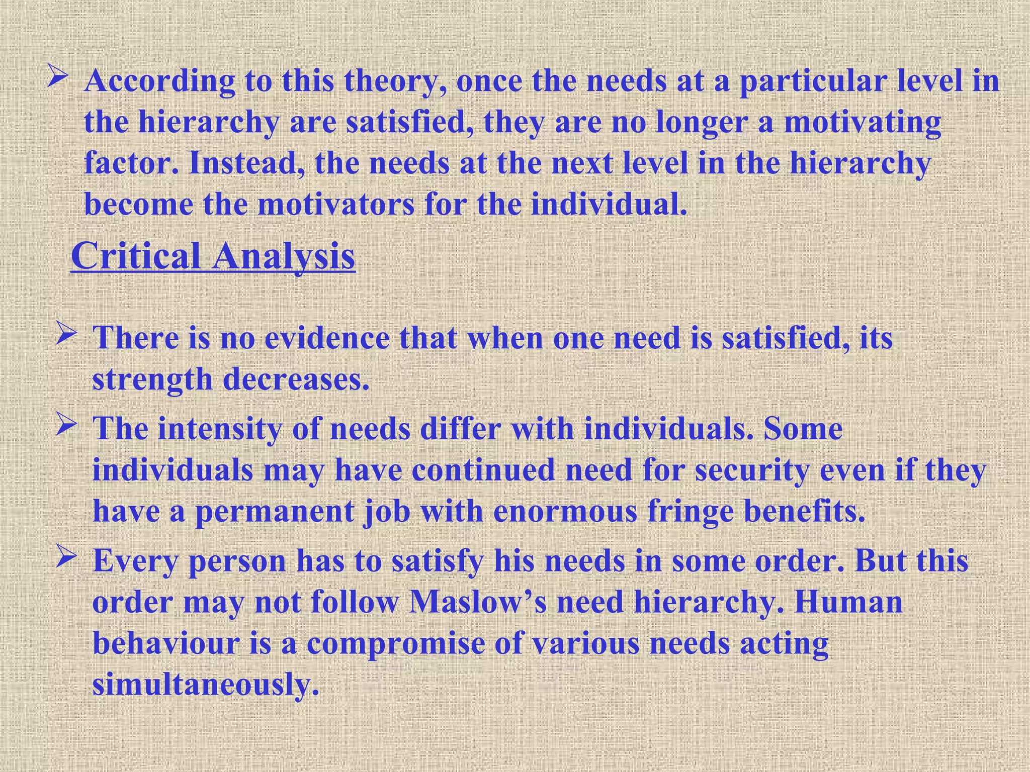  According to this theory, once the needs at a particular level in
the hierarchy are satisfied, they are no longer a motivating
factor. Instead, the needs at the next level in the hierarchy
become the motivators for the individual.
Critical Analysis
 There is no evidence that when one need is satisfied, its
strength decreases.
 The intensity of needs differ with individuals. Some
individuals may have continued need for security even if they
have a permanent job with enormous fringe benefits.
 Every person has to satisfy his needs in some order. But this
order may not follow Maslow’s need hierarchy. Human
behaviour is a compromise of various needs acting
simultaneously.
 