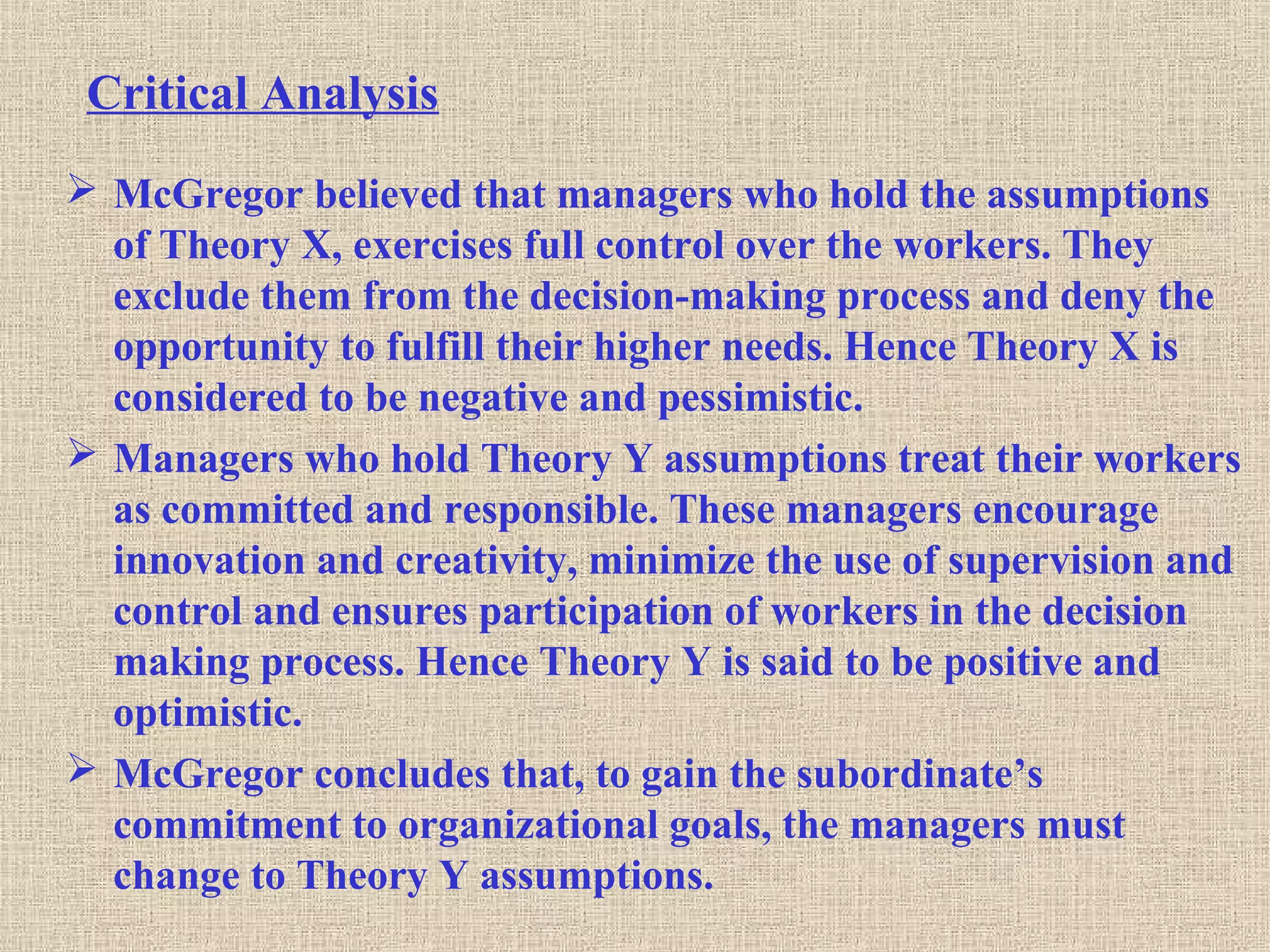 Critical Analysis
 McGregor believed that managers who hold the assumptions
of Theory X, exercises full control over the workers. They
exclude them from the decision-making process and deny the
opportunity to fulfill their higher needs. Hence Theory X is
considered to be negative and pessimistic.
 Managers who hold Theory Y assumptions treat their workers
as committed and responsible. These managers encourage
innovation and creativity, minimize the use of supervision and
control and ensures participation of workers in the decision
making process. Hence Theory Y is said to be positive and
optimistic.
 McGregor concludes that, to gain the subordinate’s
commitment to organizational goals, the managers must
change to Theory Y assumptions.
 
