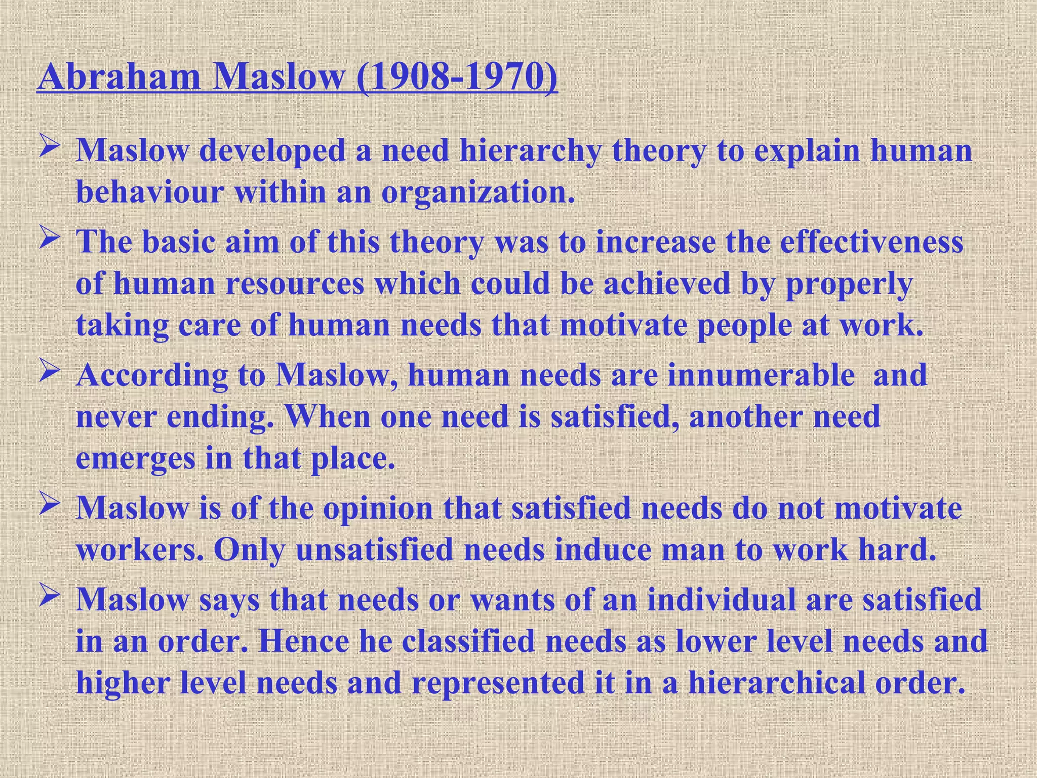 Abraham Maslow (1908-1970)
 Maslow developed a need hierarchy theory to explain human
behaviour within an organization.
 The basic aim of this theory was to increase the effectiveness
of human resources which could be achieved by properly
taking care of human needs that motivate people at work.
 According to Maslow, human needs are innumerable and
never ending. When one need is satisfied, another need
emerges in that place.
 Maslow is of the opinion that satisfied needs do not motivate
workers. Only unsatisfied needs induce man to work hard.
 Maslow says that needs or wants of an individual are satisfied
in an order. Hence he classified needs as lower level needs and
higher level needs and represented it in a hierarchical order.
 