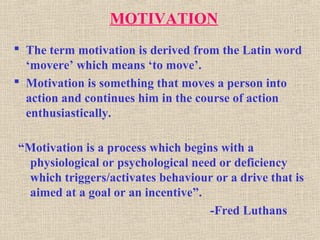 MOTIVATION
 The term motivation is derived from the Latin word
‘movere’ which means ‘to move’.
 Motivation is something that moves a person into
action and continues him in the course of action
enthusiastically.
“Motivation is a process which begins with a
physiological or psychological need or deficiency
which triggers/activates behaviour or a drive that is
aimed at a goal or an incentive”.
-Fred Luthans
 
