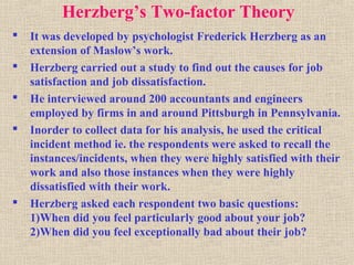Herzberg’s Two-factor Theory
 It was developed by psychologist Frederick Herzberg as an
extension of Maslow’s work.
 Herzberg carried out a study to find out the causes for job
satisfaction and job dissatisfaction.
 He interviewed around 200 accountants and engineers
employed by firms in and around Pittsburgh in Pennsylvania.
 Inorder to collect data for his analysis, he used the critical
incident method ie. the respondents were asked to recall the
instances/incidents, when they were highly satisfied with their
work and also those instances when they were highly
dissatisfied with their work.
 Herzberg asked each respondent two basic questions:
1)When did you feel particularly good about your job?
2)When did you feel exceptionally bad about their job?
 