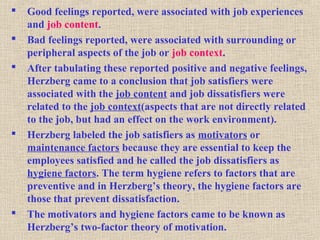  Good feelings reported, were associated with job experiences
and job content.
 Bad feelings reported, were associated with surrounding or
peripheral aspects of the job or job context.
 After tabulating these reported positive and negative feelings,
Herzberg came to a conclusion that job satisfiers were
associated with the job content and job dissatisfiers were
related to the job context(aspects that are not directly related
to the job, but had an effect on the work environment).
 Herzberg labeled the job satisfiers as motivators or
maintenance factors because they are essential to keep the
employees satisfied and he called the job dissatisfiers as
hygiene factors. The term hygiene refers to factors that are
preventive and in Herzberg’s theory, the hygiene factors are
those that prevent dissatisfaction.
 The motivators and hygiene factors came to be known as
Herzberg’s two-factor theory of motivation.
 