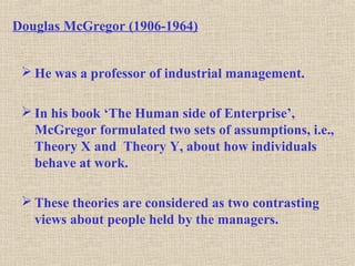 Douglas McGregor (1906-1964)
 He was a professor of industrial management.
 In his book ‘The Human side of Enterprise’,
McGregor formulated two sets of assumptions, i.e.,
Theory X and Theory Y, about how individuals
behave at work.
 These theories are considered as two contrasting
views about people held by the managers.
 