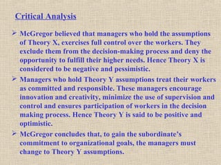 Critical Analysis
 McGregor believed that managers who hold the assumptions
of Theory X, exercises full control over the workers. They
exclude them from the decision-making process and deny the
opportunity to fulfill their higher needs. Hence Theory X is
considered to be negative and pessimistic.
 Managers who hold Theory Y assumptions treat their workers
as committed and responsible. These managers encourage
innovation and creativity, minimize the use of supervision and
control and ensures participation of workers in the decision
making process. Hence Theory Y is said to be positive and
optimistic.
 McGregor concludes that, to gain the subordinate’s
commitment to organizational goals, the managers must
change to Theory Y assumptions.
 