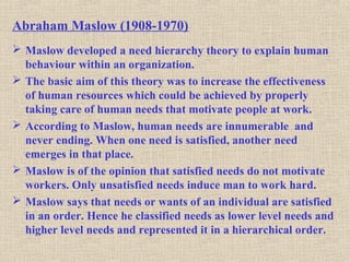 Abraham Maslow (1908-1970)
 Maslow developed a need hierarchy theory to explain human
behaviour within an organization.
 The basic aim of this theory was to increase the effectiveness
of human resources which could be achieved by properly
taking care of human needs that motivate people at work.
 According to Maslow, human needs are innumerable and
never ending. When one need is satisfied, another need
emerges in that place.
 Maslow is of the opinion that satisfied needs do not motivate
workers. Only unsatisfied needs induce man to work hard.
 Maslow says that needs or wants of an individual are satisfied
in an order. Hence he classified needs as lower level needs and
higher level needs and represented it in a hierarchical order.
 
