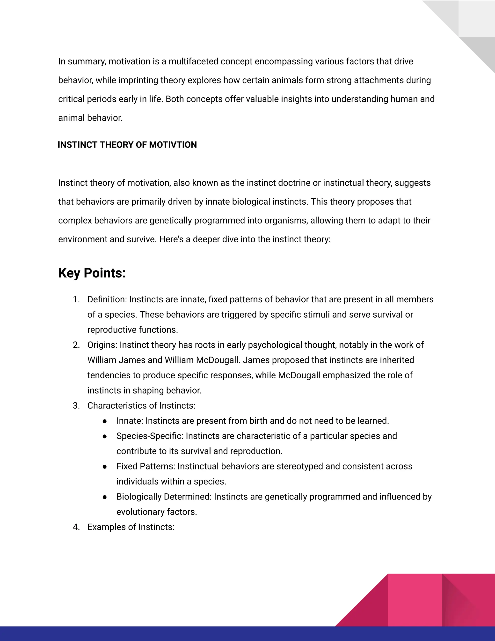 In summary, motivation is a multifaceted concept encompassing various factors that drive
behavior, while imprinting theory explores how certain animals form strong attachments during
critical periods early in life. Both concepts offer valuable insights into understanding human and
animal behavior.
INSTINCT THEORY OF MOTIVTION
Instinct theory of motivation, also known as the instinct doctrine or instinctual theory, suggests
that behaviors are primarily driven by innate biological instincts. This theory proposes that
complex behaviors are genetically programmed into organisms, allowing them to adapt to their
environment and survive. Here's a deeper dive into the instinct theory:
Key Points:
1. Definition: Instincts are innate, fixed patterns of behavior that are present in all members
of a species. These behaviors are triggered by specific stimuli and serve survival or
reproductive functions.
2. Origins: Instinct theory has roots in early psychological thought, notably in the work of
William James and William McDougall. James proposed that instincts are inherited
tendencies to produce specific responses, while McDougall emphasized the role of
instincts in shaping behavior.
3. Characteristics of Instincts:
● Innate: Instincts are present from birth and do not need to be learned.
● Species-Specific: Instincts are characteristic of a particular species and
contribute to its survival and reproduction.
● Fixed Patterns: Instinctual behaviors are stereotyped and consistent across
individuals within a species.
● Biologically Determined: Instincts are genetically programmed and influenced by
evolutionary factors.
4. Examples of Instincts:
 