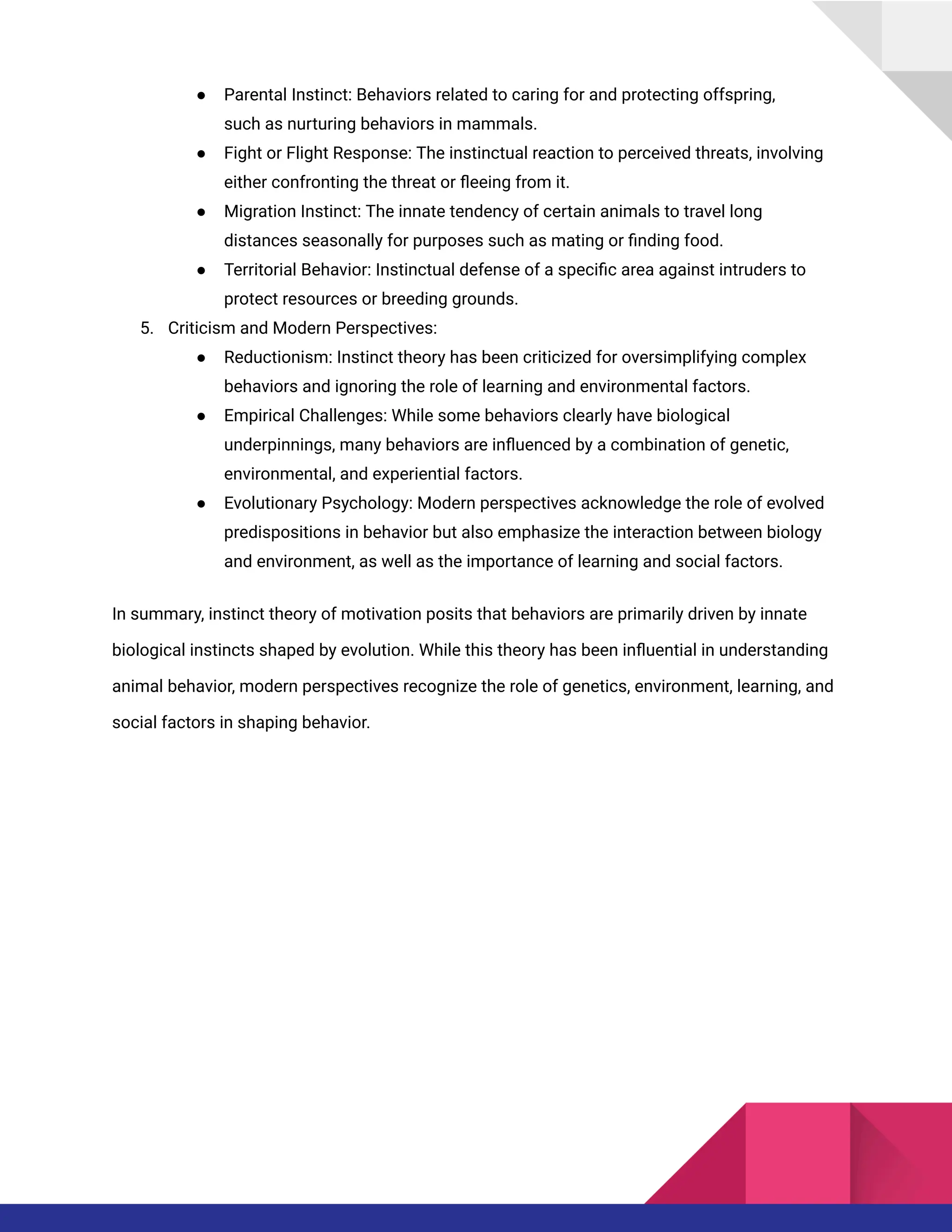 ● Parental Instinct: Behaviors related to caring for and protecting offspring,
such as nurturing behaviors in mammals.
● Fight or Flight Response: The instinctual reaction to perceived threats, involving
either confronting the threat or fleeing from it.
● Migration Instinct: The innate tendency of certain animals to travel long
distances seasonally for purposes such as mating or finding food.
● Territorial Behavior: Instinctual defense of a specific area against intruders to
protect resources or breeding grounds.
5. Criticism and Modern Perspectives:
● Reductionism: Instinct theory has been criticized for oversimplifying complex
behaviors and ignoring the role of learning and environmental factors.
● Empirical Challenges: While some behaviors clearly have biological
underpinnings, many behaviors are influenced by a combination of genetic,
environmental, and experiential factors.
● Evolutionary Psychology: Modern perspectives acknowledge the role of evolved
predispositions in behavior but also emphasize the interaction between biology
and environment, as well as the importance of learning and social factors.
In summary, instinct theory of motivation posits that behaviors are primarily driven by innate
biological instincts shaped by evolution. While this theory has been influential in understanding
animal behavior, modern perspectives recognize the role of genetics, environment, learning, and
social factors in shaping behavior.
 