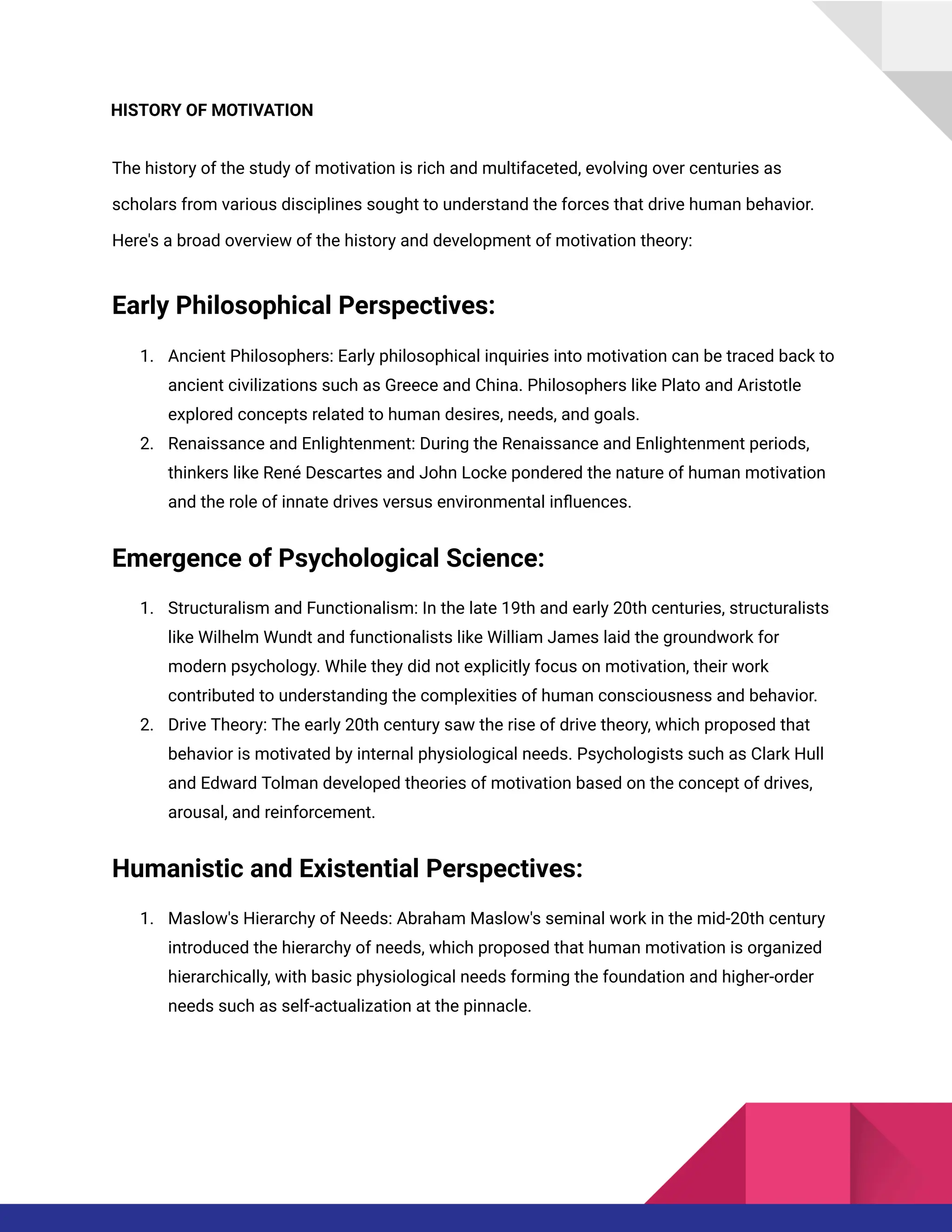 HISTORY OF MOTIVATION
The history of the study of motivation is rich and multifaceted, evolving over centuries as
scholars from various disciplines sought to understand the forces that drive human behavior.
Here's a broad overview of the history and development of motivation theory:
Early Philosophical Perspectives:
1. Ancient Philosophers: Early philosophical inquiries into motivation can be traced back to
ancient civilizations such as Greece and China. Philosophers like Plato and Aristotle
explored concepts related to human desires, needs, and goals.
2. Renaissance and Enlightenment: During the Renaissance and Enlightenment periods,
thinkers like René Descartes and John Locke pondered the nature of human motivation
and the role of innate drives versus environmental influences.
Emergence of Psychological Science:
1. Structuralism and Functionalism: In the late 19th and early 20th centuries, structuralists
like Wilhelm Wundt and functionalists like William James laid the groundwork for
modern psychology. While they did not explicitly focus on motivation, their work
contributed to understanding the complexities of human consciousness and behavior.
2. Drive Theory: The early 20th century saw the rise of drive theory, which proposed that
behavior is motivated by internal physiological needs. Psychologists such as Clark Hull
and Edward Tolman developed theories of motivation based on the concept of drives,
arousal, and reinforcement.
Humanistic and Existential Perspectives:
1. Maslow's Hierarchy of Needs: Abraham Maslow's seminal work in the mid-20th century
introduced the hierarchy of needs, which proposed that human motivation is organized
hierarchically, with basic physiological needs forming the foundation and higher-order
needs such as self-actualization at the pinnacle.
 