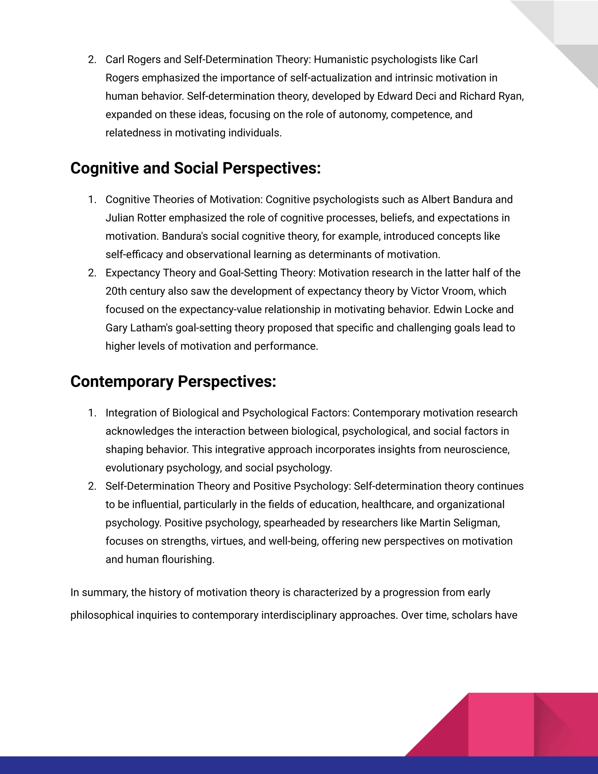 2. Carl Rogers and Self-Determination Theory: Humanistic psychologists like Carl
Rogers emphasized the importance of self-actualization and intrinsic motivation in
human behavior. Self-determination theory, developed by Edward Deci and Richard Ryan,
expanded on these ideas, focusing on the role of autonomy, competence, and
relatedness in motivating individuals.
Cognitive and Social Perspectives:
1. Cognitive Theories of Motivation: Cognitive psychologists such as Albert Bandura and
Julian Rotter emphasized the role of cognitive processes, beliefs, and expectations in
motivation. Bandura's social cognitive theory, for example, introduced concepts like
self-efficacy and observational learning as determinants of motivation.
2. Expectancy Theory and Goal-Setting Theory: Motivation research in the latter half of the
20th century also saw the development of expectancy theory by Victor Vroom, which
focused on the expectancy-value relationship in motivating behavior. Edwin Locke and
Gary Latham's goal-setting theory proposed that specific and challenging goals lead to
higher levels of motivation and performance.
Contemporary Perspectives:
1. Integration of Biological and Psychological Factors: Contemporary motivation research
acknowledges the interaction between biological, psychological, and social factors in
shaping behavior. This integrative approach incorporates insights from neuroscience,
evolutionary psychology, and social psychology.
2. Self-Determination Theory and Positive Psychology: Self-determination theory continues
to be influential, particularly in the fields of education, healthcare, and organizational
psychology. Positive psychology, spearheaded by researchers like Martin Seligman,
focuses on strengths, virtues, and well-being, offering new perspectives on motivation
and human flourishing.
In summary, the history of motivation theory is characterized by a progression from early
philosophical inquiries to contemporary interdisciplinary approaches. Over time, scholars have
 