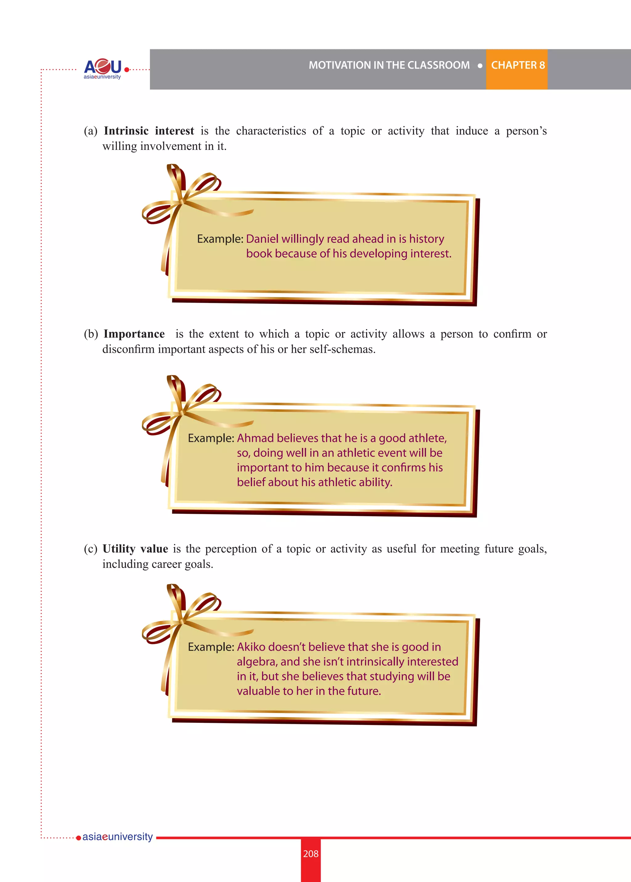 MOTIVATION IN THE CLASSROOM l CHAPTER 8
208
(a) Intrinsic interest is the characteristics of a topic or activity that induce a person’s
willing involvement in it.
(b) Importance is the extent to which a topic or activity allows a person to confirm or
disconfirm important aspects of his or her self-schemas.
(c)	Utility value is the perception of a topic or activity as useful for meeting future goals,
including career goals.
Example: Daniel willingly read ahead in is history
book because of his developing interest.
Example: Ahmad believes that he is a good athlete,
so, doing well in an athletic event will be
important to him because it confirms his
belief about his athletic ability.
Example: Akiko doesn’t believe that she is good in
algebra, and she isn’t intrinsically interested
in it, but she believes that studying will be
valuable to her in the future.
 