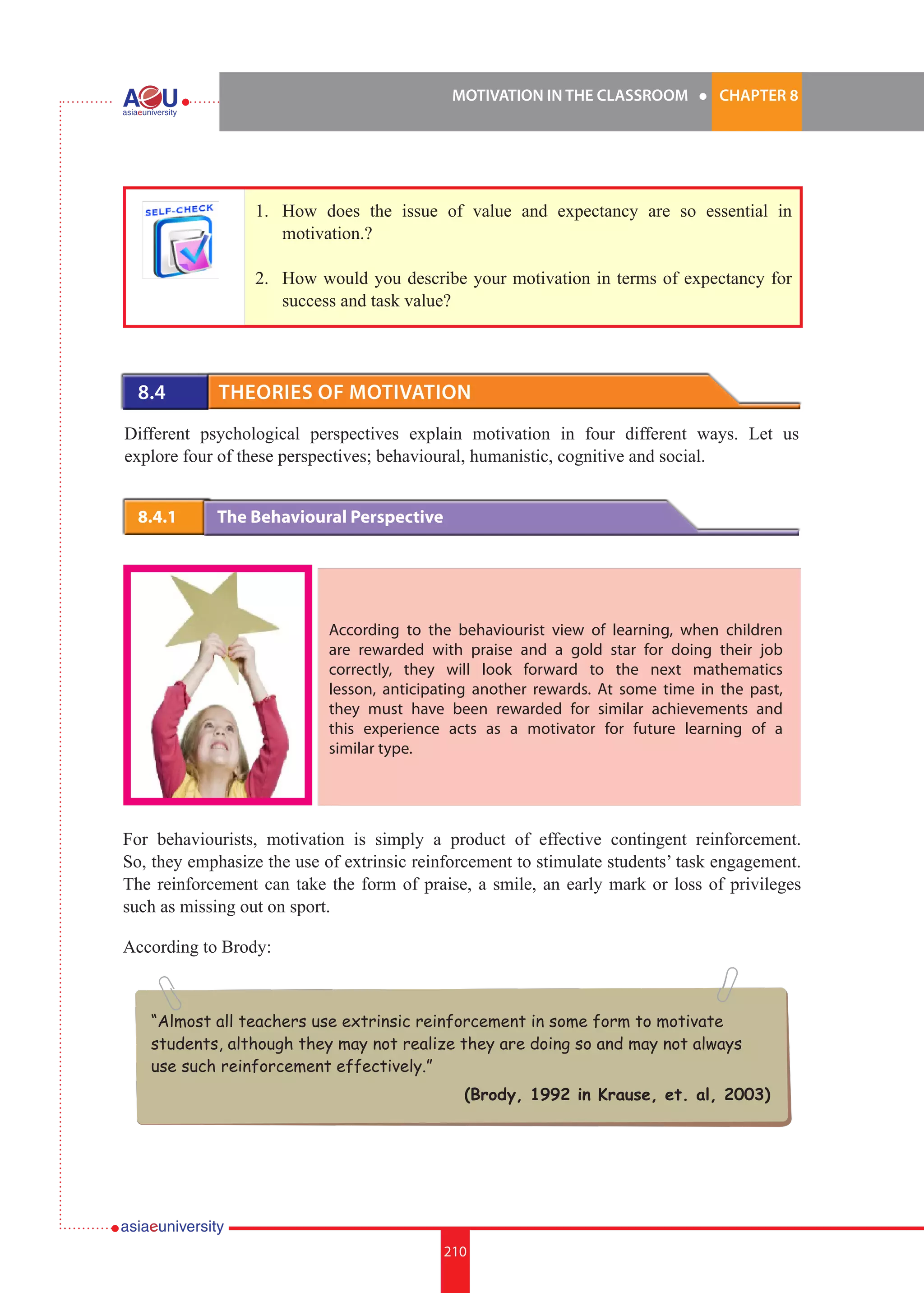 MOTIVATION IN THE CLASSROOM l CHAPTER 8
210
1. 	 How does the issue of value and expectancy are so essential in
motivation.?
2.	 How would you describe your motivation in terms of expectancy for
success and task value?
8.4 	 Theories of Motivation
Different psychological perspectives explain motivation in four different ways. Let us
explore four of these perspectives; behavioural, humanistic, cognitive and social.
8.4.1 	 The Behavioural Perspective
According to the behaviourist view of learning, when children
are rewarded with praise and a gold star for doing their job
correctly, they will look forward to the next mathematics
lesson, anticipating another rewards. At some time in the past,
they must have been rewarded for similar achievements and
this experience acts as a motivator for future learning of a
similar type.
For behaviourists, motivation is simply a product of effective contingent reinforcement.
So, they emphasize the use of extrinsic reinforcement to stimulate students’ task engagement.
The reinforcement can take the form of praise, a smile, an early mark or loss of privileges
such as missing out on sport.
According to Brody:
“Almost all teachers use extrinsic reinforcement in some form to motivate
students, although they may not realize they are doing so and may not always
use such reinforcement effectively.”
(Brody, 1992 in Krause, et. al, 2003)
 