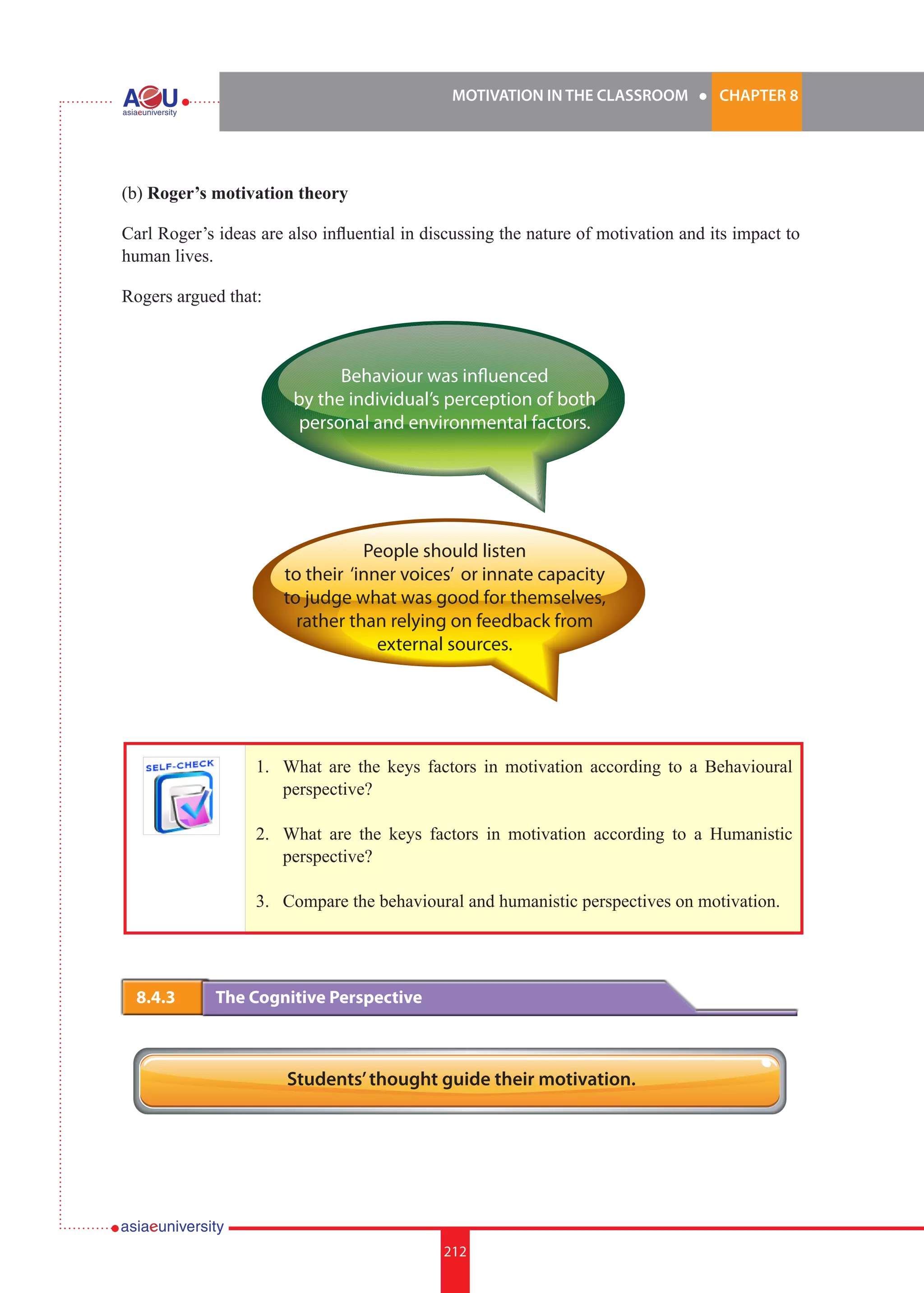 MOTIVATION IN THE CLASSROOM l CHAPTER 8
212
(b) Roger’s motivation theory
Carl Roger’s ideas are also influential in discussing the nature of motivation and its impact to
human lives.
Rogers argued that:
Behaviour was influenced
by the individual’s perception of both
personal and environmental factors.
People should listen
to their ‘inner voices’ or innate capacity
to judge what was good for themselves,
rather than relying on feedback from
external sources.
1.	 What are the keys factors in motivation according to a Behavioural
perspective?
2.	 What are the keys factors in motivation according to a Humanistic
perspective?
3.	 Compare the behavioural and humanistic perspectives on motivation.
8.4.3 	 The Cognitive Perspective
Students’thought guide their motivation.
 