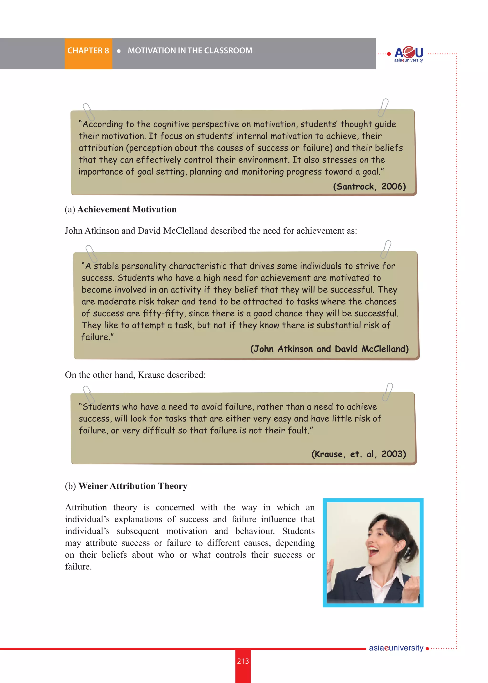 213i.	
CHAPTER 8 	 l 	 MOTIVATION IN THE CLASSROOM
213
(a) Achievement Motivation
John Atkinson and David McClelland described the need for achievement as:
“According to the cognitive perspective on motivation, students’ thought guide
their motivation. It focus on students’ internal motivation to achieve, their
attribution (perception about the causes of success or failure) and their beliefs
that they can effectively control their environment. It also stresses on the
importance of goal setting, planning and monitoring progress toward a goal.”
(Santrock, 2006)
“Students who have a need to avoid failure, rather than a need to achieve
success, will look for tasks that are either very easy and have little risk of
failure, or very difficult so that failure is not their fault.”
(Krause, et. al, 2003)
“A stable personality characteristic that drives some individuals to strive for
success. Students who have a high need for achievement are motivated to
become involved in an activity if they belief that they will be successful. They
are moderate risk taker and tend to be attracted to tasks where the chances
of success are fifty-fifty, since there is a good chance they will be successful.
They like to attempt a task, but not if they know there is substantial risk of
failure.”
(John Atkinson and David McClelland)
On the other hand, Krause described:
(b) Weiner Attribution Theory
Attribution theory is concerned with the way in which an
individual’s explanations of success and failure influence that
individual’s subsequent motivation and behaviour. Students
may attribute success or failure to different causes, depending
on their beliefs about who or what controls their success or
failure.
 