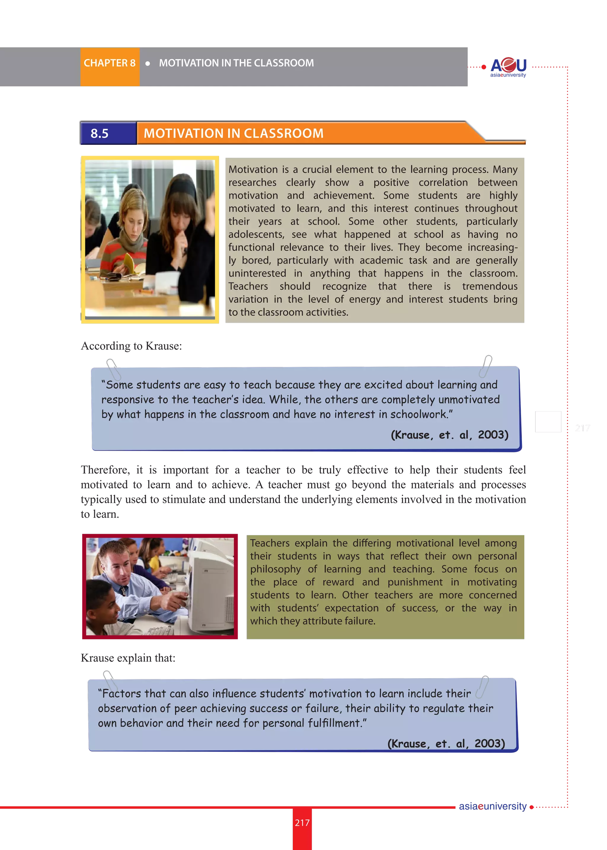 217i.	
CHAPTER 8 	 l 	 MOTIVATION IN THE CLASSROOM
217
“Some students are easy to teach because they are excited about learning and
responsive to the teacher’s idea. While, the others are completely unmotivated
by what happens in the classroom and have no interest in schoolwork.”
(Krause, et. al, 2003)
“Factors that can also influence students’ motivation to learn include their
observation of peer achieving success or failure, their ability to regulate their
own behavior and their need for personal fulfillment.”
(Krause, et. al, 2003)
8.5 	 Motivation in Classroom
Motivation is a crucial element to the learning process. Many
researches clearly show a positive correlation between
motivation and achievement. Some students are highly
motivated to learn, and this interest continues throughout
their years at school. Some other students, particularly
adolescents, see what happened at school as having no
functional relevance to their lives. They become increasing-
ly bored, particularly with academic task and are generally
uninterested in anything that happens in the classroom.
Teachers should recognize that there is tremendous
variation in the level of energy and interest students bring
to the classroom activities.
According to Krause:
Therefore, it is important for a teacher to be truly effective to help their students feel
motivated to learn and to achieve. A teacher must go beyond the materials and processes
typically used to stimulate and understand the underlying elements involved in the motivation
to learn.
Krause explain that:
Teachers explain the differing motivational level among
their students in ways that reflect their own personal
philosophy of learning and teaching. Some focus on
the place of reward and punishment in motivating
students to learn. Other teachers are more concerned
with students’ expectation of success, or the way in
which they attribute failure.
 