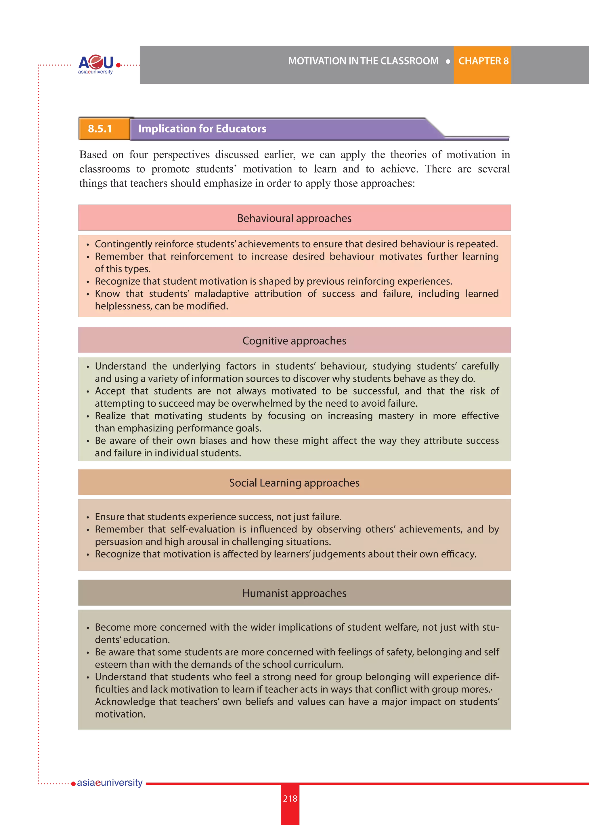 MOTIVATION IN THE CLASSROOM l CHAPTER 8
218
8.5.1 	 Implication for Educators
Based on four perspectives discussed earlier, we can apply the theories of motivation in
classrooms to promote students’ motivation to learn and to achieve. There are several
things that teachers should emphasize in order to apply those approaches:
Behavioural approaches
Cognitive approaches
Social Learning approaches
Humanist approaches
•	 Contingently reinforce students’achievements to ensure that desired behaviour is repeated.
•	 Remember that reinforcement to increase desired behaviour motivates further learning
of this types.
•	 Recognize that student motivation is shaped by previous reinforcing experiences.
•	 Know that students’ maladaptive attribution of success and failure, including learned
helplessness, can be modified.
•	 Understand the underlying factors in students’ behaviour, studying students’ carefully
and using a variety of information sources to discover why students behave as they do.
•	 Accept that students are not always motivated to be successful, and that the risk of
attempting to succeed may be overwhelmed by the need to avoid failure.
•	 Realize that motivating students by focusing on increasing mastery in more effective
than emphasizing performance goals.
•	 Be aware of their own biases and how these might affect the way they attribute success
and failure in individual students.
•	 Ensure that students experience success, not just failure.
•	 Remember that self-evaluation is influenced by observing others’ achievements, and by
persuasion and high arousal in challenging situations.
•	 Recognize that motivation is affected by learners’judgements about their own efficacy.
•	 Become more concerned with the wider implications of student welfare, not just with stu-
dents’education.
•	 Be aware that some students are more concerned with feelings of safety, belonging and self
esteem than with the demands of the school curriculum.
•	 Understand that students who feel a strong need for group belonging will experience dif-
ficulties and lack motivation to learn if teacher acts in ways that conflict with group mores.·	
Acknowledge that teachers’ own beliefs and values can have a major impact on students’
motivation.
 