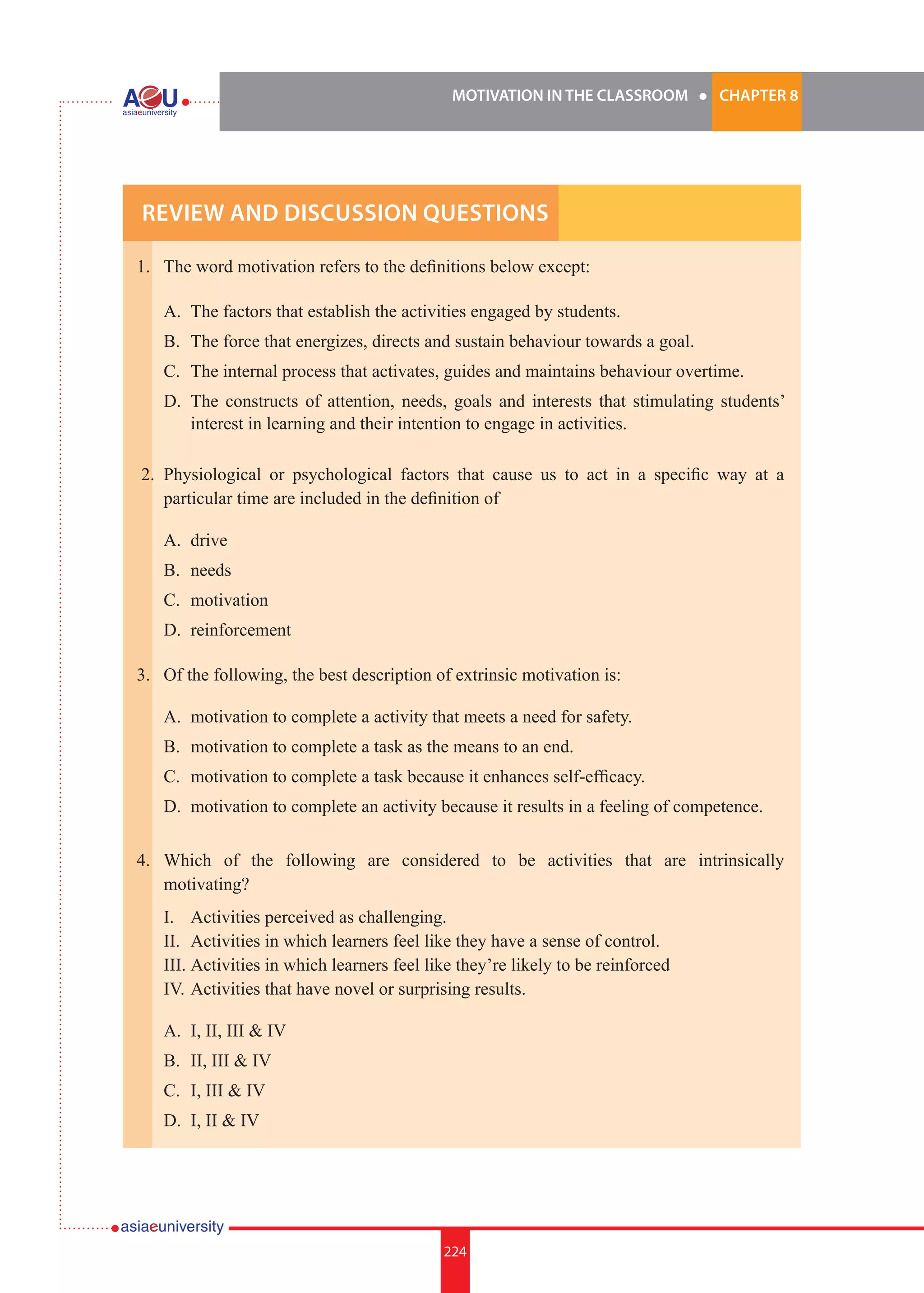MOTIVATION IN THE CLASSROOM l CHAPTER 8
224
1.	 The word motivation refers to the definitions below except: 	
	
	 A.	 The factors that establish the activities engaged by students.
	 B.	 The force that energizes, directs and sustain behaviour towards a goal.
	 C.	 The internal process that activates, guides and maintains behaviour overtime.
	 D.	 The constructs of attention, needs, goals and interests that stimulating students’
		 interest in learning and their intention to engage in activities.
2. 	Physiological or psychological factors that cause us to act in a specific way at a
particular time are included in the definition of 	
	 A.	 drive
	 B.	 needs
	 C.	 motivation
	 D.	 reinforcement
3. 	 Of the following, the best description of extrinsic motivation is:	
	
	 A.	 motivation to complete a activity that meets a need for safety.
	 B.	 motivation to complete a task as the means to an end.
	 C.	 motivation to complete a task because it enhances self-efficacy.
	 D.	 motivation to complete an activity because it results in a feeling of competence.
4. 	 Which of the following are considered to be activities that are intrinsically
motivating?
	 I.		 Activities perceived as challenging.
	 II.	 Activities in which learners feel like they have a sense of control.
	 III.	Activities in which learners feel like they’re likely to be reinforced
	 IV.	Activities that have novel or surprising results.	
	
	 A.	 I, II, III & IV
	 B.	 II, III & IV
	 C.	 I, III & IV
	 D.	 I, II & IV
Review and Discussion Questions
 