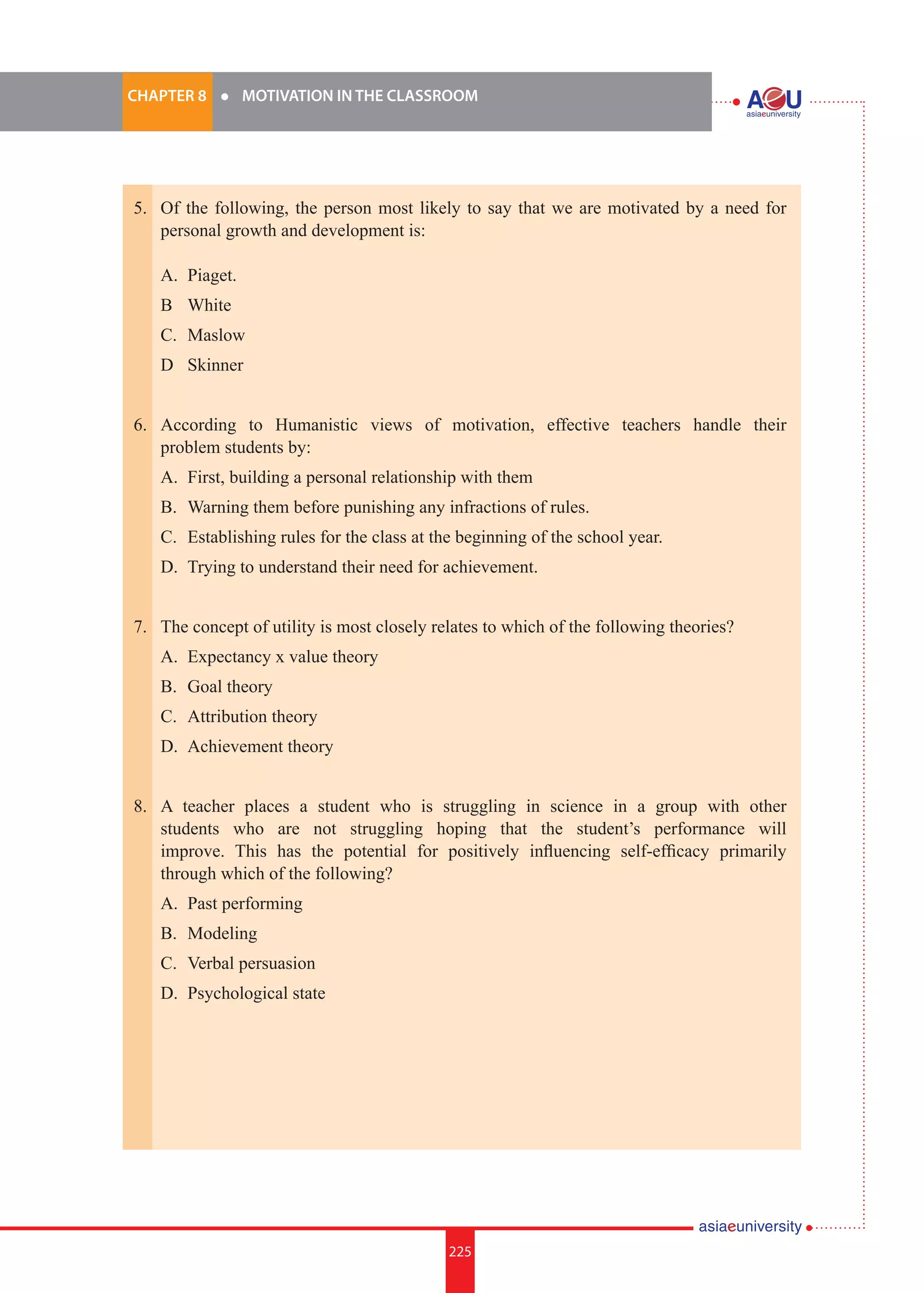 225i.	
CHAPTER 8 	 l 	 MOTIVATION IN THE CLASSROOM
225
5.	 Of the following, the person most likely to say that we are motivated by a need for
personal growth and development is:
	
	 A.	 Piaget.
	 B		 White
	 C.	 Maslow
	 D		 Skinner
6.	 According to Humanistic views of motivation, effective teachers handle their
problem students by:
	 A.	 First, building a personal relationship with them
	 B.	 Warning them before punishing any infractions of rules.
	 C.	 Establishing rules for the class at the beginning of the school year.
	 D.	 Trying to understand their need for achievement.
7.	 The concept of utility is most closely relates to which of the following theories?
	 A.	 Expectancy x value theory
	 B.	 Goal theory
	 C.	 Attribution theory
	 D.	 Achievement theory
8.	 A teacher places a student who is struggling in science in a group with other
students who are not struggling hoping that the student’s performance will
improve. This has the potential for positively influencing self-efficacy primarily
through which of the following?
	 A.	 Past performing
	 B.	 Modeling
	 C.	 Verbal persuasion
	 D.	 Psychological state
 