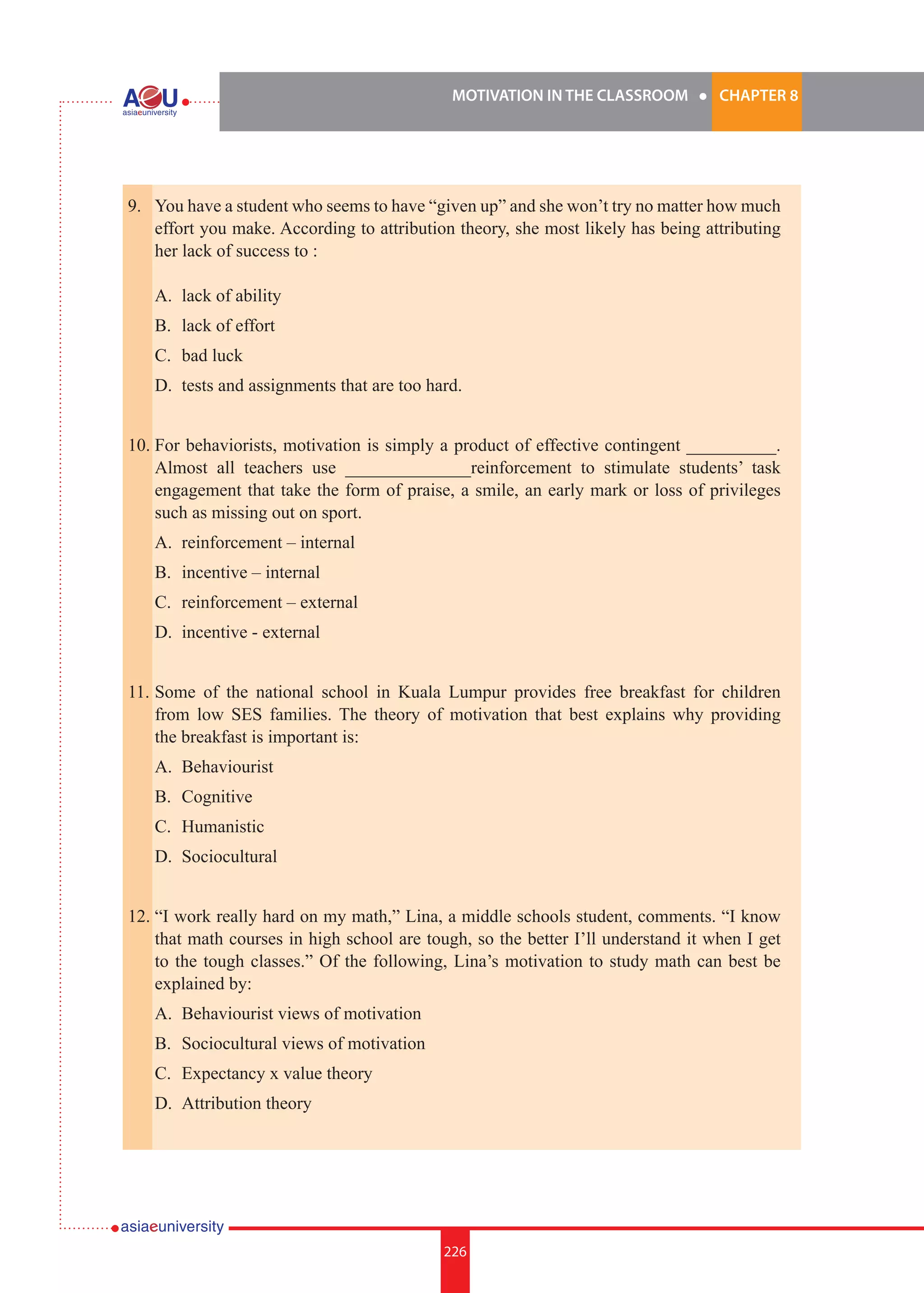 MOTIVATION IN THE CLASSROOM l CHAPTER 8
226
9.	 You have a student who seems to have “given up” and she won’t try no matter how much
effort you make. According to attribution theory, she most likely has being attributing
her lack of success to :
	
	 A.	 lack of ability
	 B.	 lack of effort
	 C.	 bad luck
	 D.	 tests and assignments that are too hard.
10.	For behaviorists, motivation is simply a product of effective contingent __________.
Almost all teachers use ______________reinforcement to stimulate students’ task
engagement that take the form of praise, a smile, an early mark or loss of privileges
such as missing out on sport.
	 A.	 reinforcement – internal
	 B.	 incentive – internal
	 C.	 reinforcement – external
	 D.	 incentive - external
11.	Some of the national school in Kuala Lumpur provides free breakfast for children
from low SES families. The theory of motivation that best explains why providing
the breakfast is important is:
	 A.	 Behaviourist
	 B.	 Cognitive
	 C.	 Humanistic
	 D.	 Sociocultural
12.	“I work really hard on my math,” Lina, a middle schools student, comments. “I know
that math courses in high school are tough, so the better I’ll understand it when I get
to the tough classes.” Of the following, Lina’s motivation to study math can best be
explained by:
	 A.	 Behaviourist views of motivation
	 B.	 Sociocultural views of motivation
	 C.	 Expectancy x value theory
	 D.	 Attribution theory
 