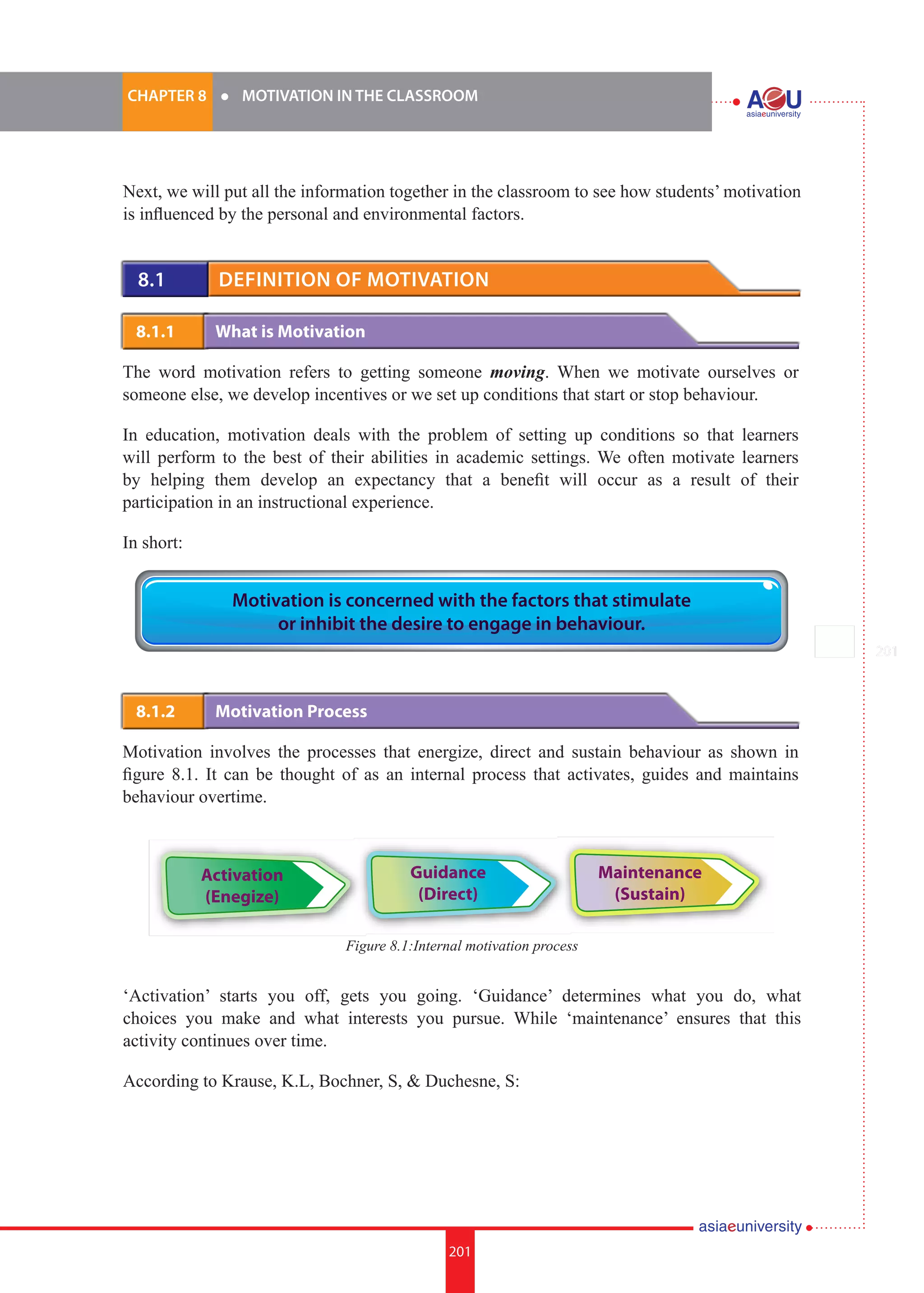 201i.	
CHAPTER 8 	 l 	 MOTIVATION IN THE CLASSROOM
201
Next, we will put all the information together in the classroom to see how students’ motivation
is influenced by the personal and environmental factors.
8.1 	 Definition of Motivation
8.1.1 	 What is Motivation
The word motivation refers to getting someone moving. When we motivate ourselves or
someone else, we develop incentives or we set up conditions that start or stop behaviour.
In education, motivation deals with the problem of setting up conditions so that learners
will perform to the best of their abilities in academic settings. We often motivate learners
by helping them develop an expectancy that a benefit will occur as a result of their
participation in an instructional experience.
In short:
8.1.2 	 Motivation Process
Motivation involves the processes that energize, direct and sustain behaviour as shown in
figure 8.1. It can be thought of as an internal process that activates, guides and maintains
behaviour overtime.
Motivation is concerned with the factors that stimulate
or inhibit the desire to engage in behaviour.
Activation
(Enegize)
Guidance
(Direct)
Maintenance
(Sustain)
Figure 8.1:Internal motivation process
‘Activation’ starts you off, gets you going. ‘Guidance’ determines what you do, what
choices you make and what interests you pursue. While ‘maintenance’ ensures that this
activity continues over time.
According to Krause, K.L, Bochner, S, & Duchesne, S:
 