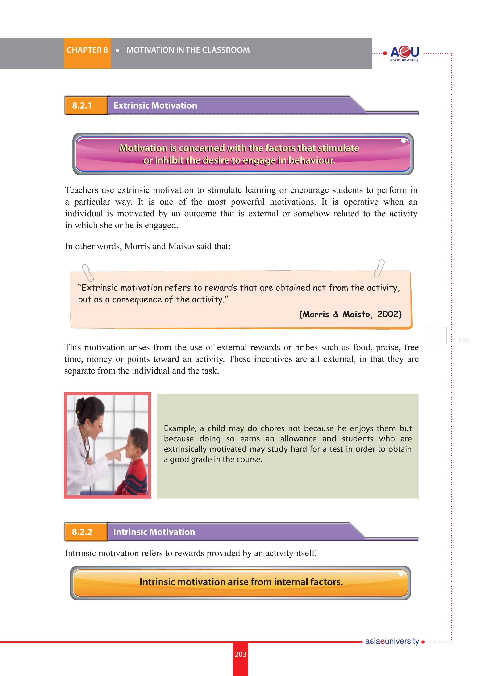 203i.	
CHAPTER 8 	 l 	 MOTIVATION IN THE CLASSROOM
203
“Extrinsic motivation refers to rewards that are obtained not from the activity,
but as a consequence of the activity.”
(Morris & Maisto, 2002)
8.2.1 	 Extrinsic Motivation
Teachers use extrinsic motivation to stimulate learning or encourage students to perform in
a particular way. It is one of the most powerful motivations. It is operative when an
individual is motivated by an outcome that is external or somehow related to the activity
in which she or he is engaged.
In other words, Morris and Maisto said that:
8.2.2 	 Intrinsic Motivation
Intrinsic motivation refers to rewards provided by an activity itself.
Motivation is concerned with the factors that stimulate
or inhibit the desire to engage in behaviour.
Motivation is concerned with the factors that stimulate
or inhibit the desire to engage in behaviour.
This motivation arises from the use of external rewards or bribes such as food, praise, free
time, money or points toward an activity. These incentives are all external, in that they are
separate from the individual and the task.
Example, a child may do chores not because he enjoys them but
because doing so earns an allowance and students who are
extrinsically motivated may study hard for a test in order to obtain
a good grade in the course.
Intrinsic motivation arise from internal factors.
 