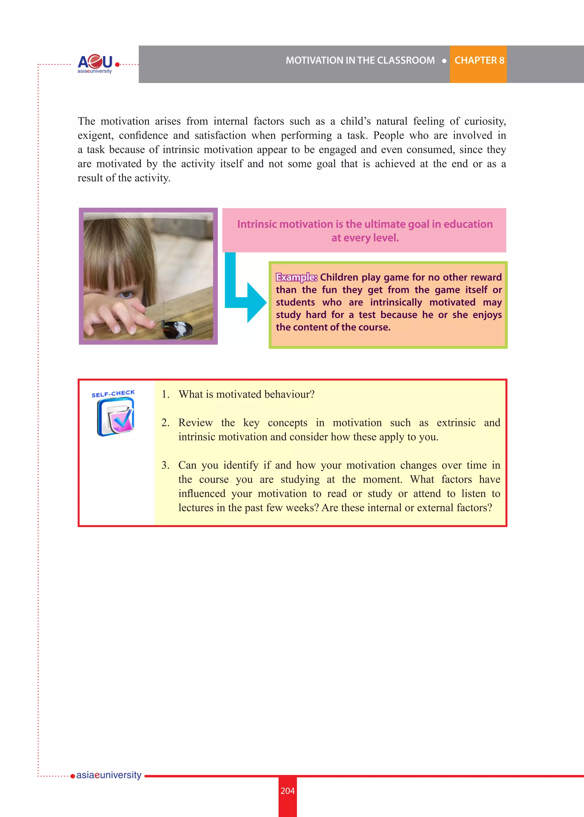 MOTIVATION IN THE CLASSROOM l CHAPTER 8
204
The motivation arises from internal factors such as a child’s natural feeling of curiosity,
exigent, confidence and satisfaction when performing a task. People who are involved in
a task because of intrinsic motivation appear to be engaged and even consumed, since they
are motivated by the activity itself and not some goal that is achieved at the end or as a
result of the activity.
Intrinsic motivation is the ultimate goal in education
at every level.
Example: Children play game for no other reward
than the fun they get from the game itself or
students who are intrinsically motivated may
study hard for a test because he or she enjoys
the content of the course.
1.	 What is motivated behaviour?
2.	 Review the key concepts in motivation such as extrinsic and
intrinsic motivation and consider how these apply to you.
3.	 Can you identify if and how your motivation changes over time in
the course you are studying at the moment. What factors have
influenced your motivation to read or study or attend to listen to
lectures in the past few weeks? Are these internal or external factors?
 