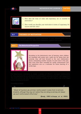 MOTIVATION IN THE CLASSROOM l CHAPTER 8
210
1. 	 How does the issue of value and expectancy are so essential in
motivation.?
2.	 How would you describe your motivation in terms of expectancy for
success and task value?
8.4 	 Theories of Motivation
Different psychological perspectives explain motivation in four different ways. Let us
explore four of these perspectives; behavioural, humanistic, cognitive and social.
8.4.1 	 The Behavioural Perspective
According to the behaviourist view of learning, when children
are rewarded with praise and a gold star for doing their job
correctly, they will look forward to the next mathematics
lesson, anticipating another rewards. At some time in the past,
they must have been rewarded for similar achievements and
this experience acts as a motivator for future learning of a
similar type.
For behaviourists, motivation is simply a product of effective contingent reinforcement.
So, they emphasize the use of extrinsic reinforcement to stimulate students’ task engagement.
The reinforcement can take the form of praise, a smile, an early mark or loss of privileges
such as missing out on sport.
According to Brody:
“Almost all teachers use extrinsic reinforcement in some form to motivate
students, although they may not realize they are doing so and may not always
use such reinforcement effectively.”
(Brody, 1992 in Krause, et. al, 2003)
 